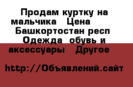Продам куртку на мальчика › Цена ­ 500 - Башкортостан респ. Одежда, обувь и аксессуары » Другое   